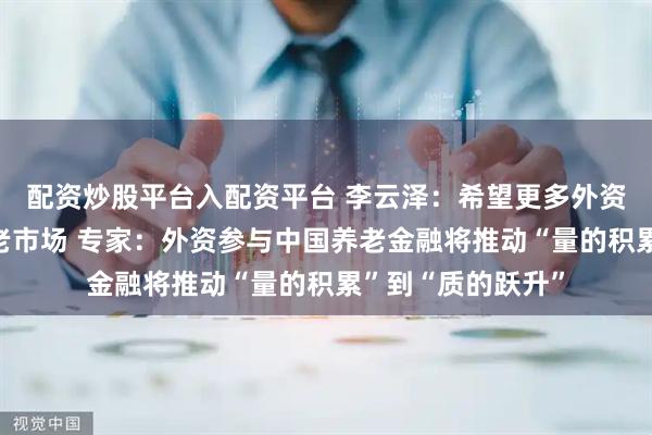 配资炒股平台入配资平台 李云泽：希望更多外资机构参与中国养老市场 专家：外资参与中国养老金融将推动“量的积累”到“质的跃升”