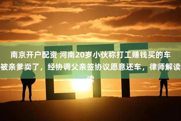 南京开户配资 河南20岁小伙称打工赚钱买的车被亲爹卖了，经协调父亲签协议愿意还车，律师解读