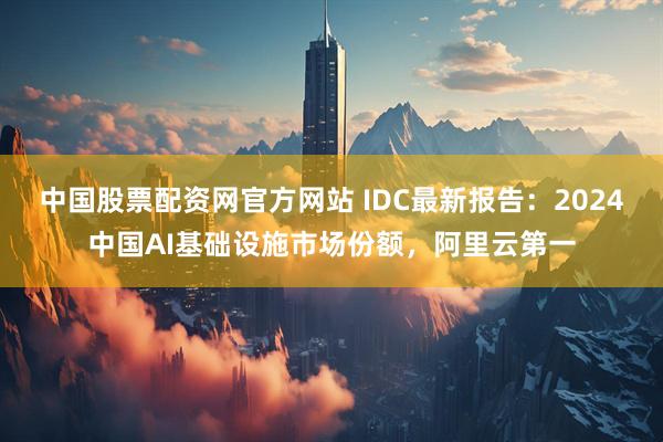 中国股票配资网官方网站 IDC最新报告：2024中国AI基础设施市场份额，阿里云第一
