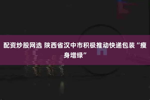 配资炒股网选 陕西省汉中市积极推动快递包装“瘦身增绿”