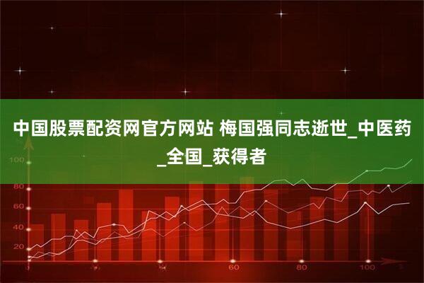 中国股票配资网官方网站 梅国强同志逝世_中医药_全国_获得者