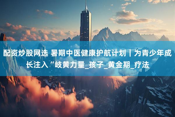 配资炒股网选 暑期中医健康护航计划｜为青少年成长注入“岐黄力量_孩子_黄金期_疗法