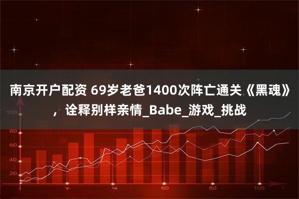 南京开户配资 69岁老爸1400次阵亡通关《黑魂》，诠释别样亲情_Babe_游戏_挑战