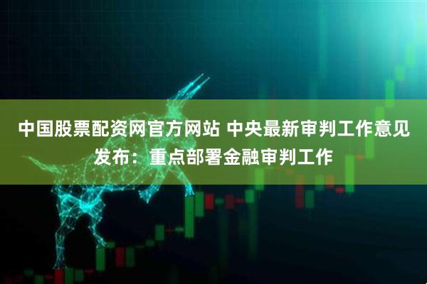 中国股票配资网官方网站 中央最新审判工作意见发布：重点部署金融审判工作
