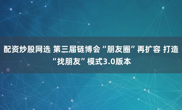 配资炒股网选 第三届链博会“朋友圈”再扩容 打造“找朋友”模式3.0版本