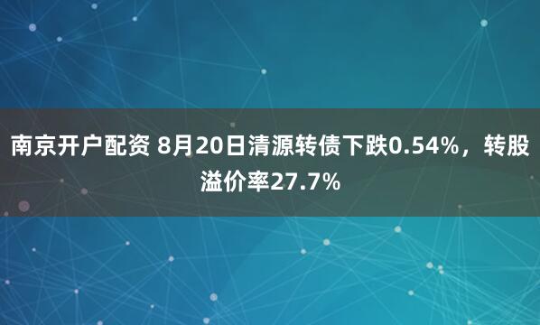 南京开户配资 8月20日清源转债下跌0.54%，转股溢价率27.7%