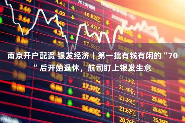 南京开户配资 银发经济｜第一批有钱有闲的“70”后开始退休，航司盯上银发生意