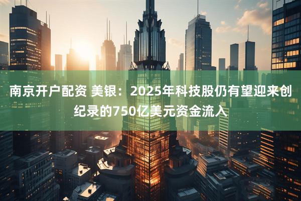 南京开户配资 美银：2025年科技股仍有望迎来创纪录的750亿美元资金流入