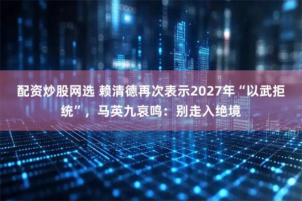 配资炒股网选 赖清德再次表示2027年“以武拒统”，马英九哀鸣：别走入绝境