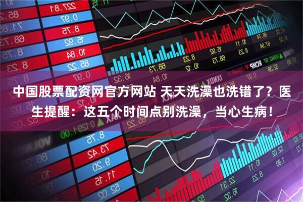 中国股票配资网官方网站 天天洗澡也洗错了？医生提醒：这五个时间点别洗澡，当心生病！
