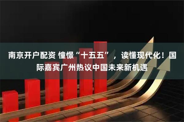 南京开户配资 憧憬“十五五” ，读懂现代化！国际嘉宾广州热议中国未来新机遇