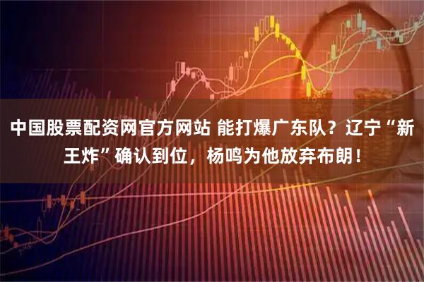 中国股票配资网官方网站 能打爆广东队？辽宁“新王炸”确认到位，杨鸣为他放弃布朗！