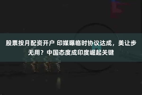 股票按月配资开户 印媒曝临时协议达成，美让步无用？中国态度成印度崛起关键